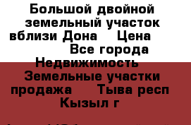  Большой двойной земельный участок вблизи Дона. › Цена ­ 760 000 - Все города Недвижимость » Земельные участки продажа   . Тыва респ.,Кызыл г.